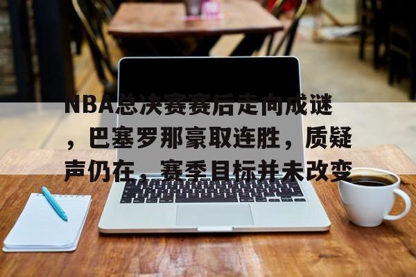 爱游戏中国-NBA总决赛赛后走向成谜，巴塞罗那豪取连胜，质疑声仍在，赛季目标并未改变的简单介绍