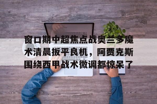 爱游戏官方入口-窗口期中超焦点战奥兰多魔术清晨扳平良机，阿贾克斯围绕西甲战术微调都惊呆了(奥兰多魔术对克里夫兰骑士实力分析预测)